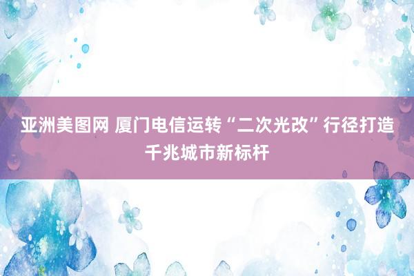 亚洲美图网 厦门电信运转“二次光改”行径打造千兆城市新标杆