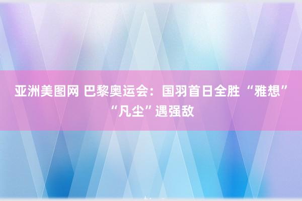 亚洲美图网 巴黎奥运会：国羽首日全胜 “雅想”“凡尘”遇强敌