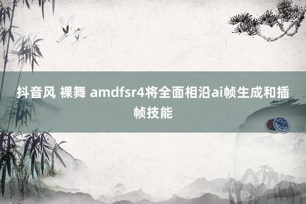 抖音风 裸舞 amdfsr4将全面相沿ai帧生成和插帧技能