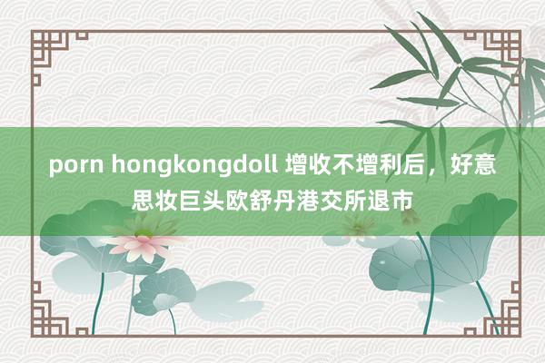 porn hongkongdoll 增收不增利后，好意思妆巨头欧舒丹港交所退市