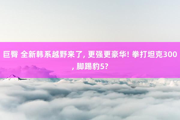 巨臀 全新韩系越野来了， 更强更豪华! 拳打坦克300， 脚踢豹5?