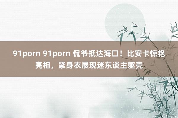 91porn 91porn 侃爷抵达海口！比安卡惊艳亮相，紧身衣展现迷东谈主躯壳