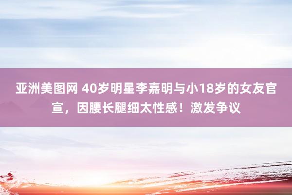 亚洲美图网 40岁明星李嘉明与小18岁的女友官宣，因腰长腿细太性感！激发争议