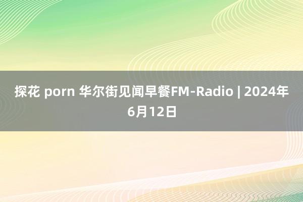 探花 porn 华尔街见闻早餐FM-Radio | 2024年6月12日