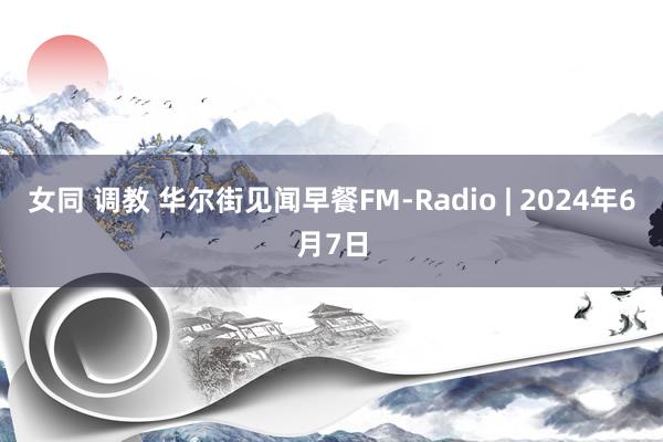 女同 调教 华尔街见闻早餐FM-Radio | 2024年6月7日