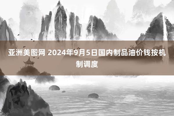 亚洲美图网 2024年9月5日国内制品油价钱按机制调度