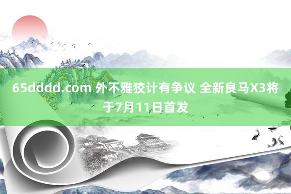 65dddd.com 外不雅狡计有争议 全新良马X3将于7月11日首发