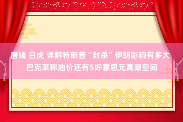 唐嫣 白虎 详解特朗普“封杀”伊朗影响有多大 巴克莱称油价还有5好意思元高潮空间