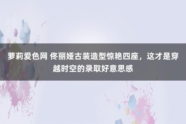 萝莉爱色网 佟丽娅古装造型惊艳四座，这才是穿越时空的录取好意思感