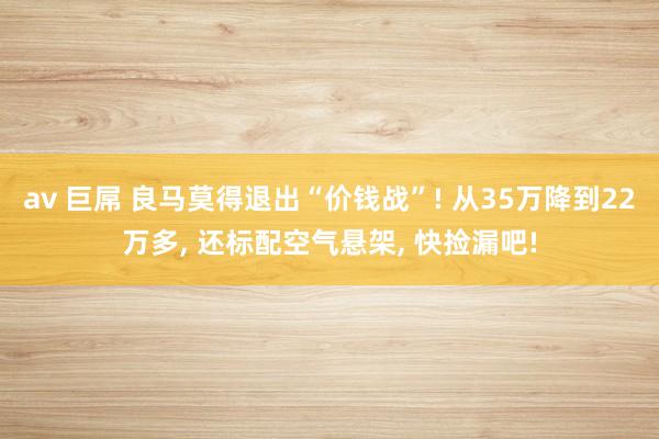 av 巨屌 良马莫得退出“价钱战”! 从35万降到22万多， 还标配空气悬架， 快捡漏吧!