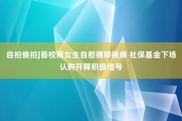 自拍偷拍]藝校兩女生自慰裸聊視頻 社保基金下场认购开释积极信号