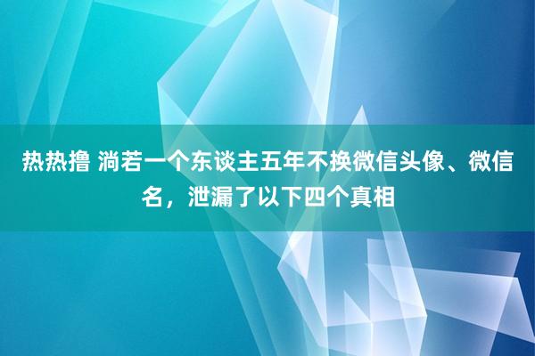 热热撸 淌若一个东谈主五年不换微信头像、微信名，泄漏了以下四个真相