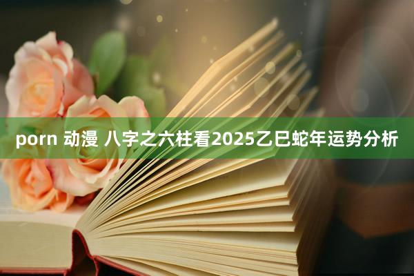 porn 动漫 八字之六柱看2025乙巳蛇年运势分析