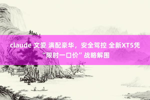 claude 文爱 满配豪华，安全驾控 全新XT5凭“限时一口价”战略解围