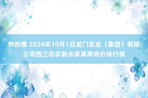 热热撸 2024年10月1日龙门实业（集团）有限公司西三街农副水家具商场价钱行情