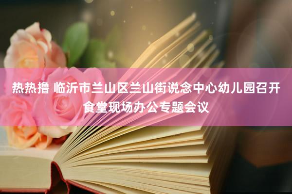 热热撸 临沂市兰山区兰山街说念中心幼儿园召开食堂现场办公专题会议