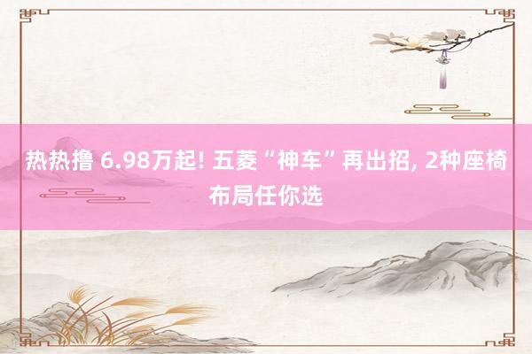 热热撸 6.98万起! 五菱“神车”再出招， 2种座椅布局任你选