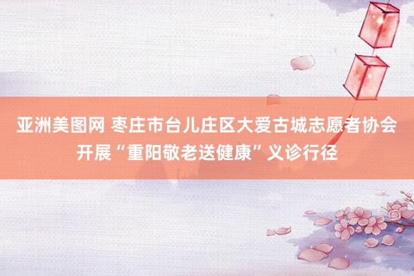 亚洲美图网 枣庄市台儿庄区大爱古城志愿者协会开展“重阳敬老送健康”义诊行径