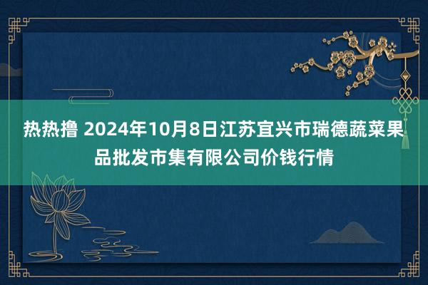 热热撸 2024年10月8日江苏宜兴市瑞德蔬菜果品批发市集有限公司价钱行情