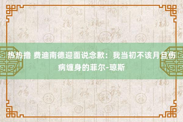 热热撸 费迪南德迎面说念歉：我当初不该月旦伤病缠身的菲尔-琼斯