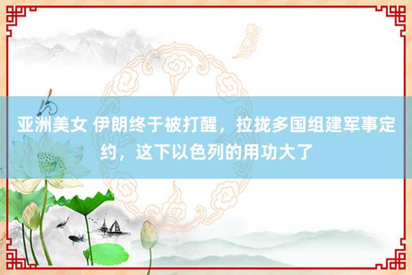 亚洲美女 伊朗终于被打醒，拉拢多国组建军事定约，这下以色列的用功大了