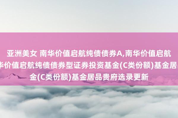 亚洲美女 南华价值启航纯债债券A，南华价值启航纯债债券C: 南华价值启航纯债债券型证券投资基金(C类份额)基金居品贵府选录更新