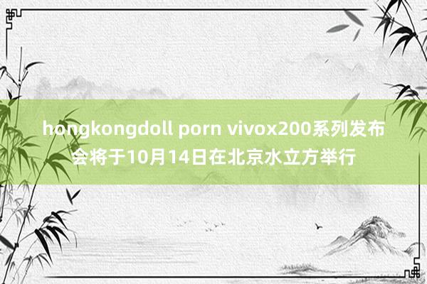 hongkongdoll porn vivox200系列发布会将于10月14日在北京水立方举行