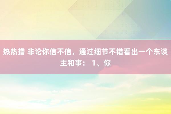 热热撸 非论你信不信，通过细节不错看出一个东谈主和事： 1、你