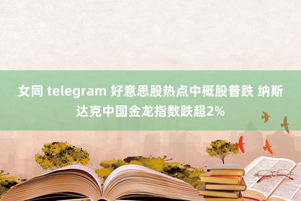 女同 telegram 好意思股热点中概股普跌 纳斯达克中国金龙指数跌超2%