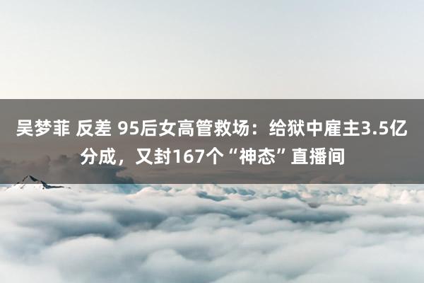 吴梦菲 反差 95后女高管救场：给狱中雇主3.5亿分成，又封167个“神态”直播间