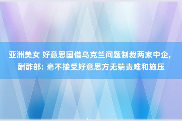 亚洲美女 好意思国借乌克兰问题制裁两家中企， 酬酢部: 毫不接受好意思方无端责难和施压