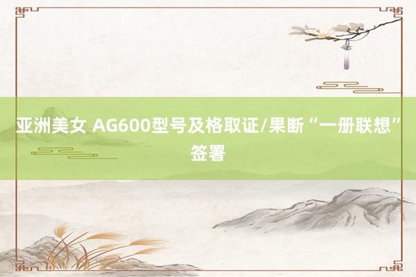 亚洲美女 AG600型号及格取证/果断“一册联想”签署