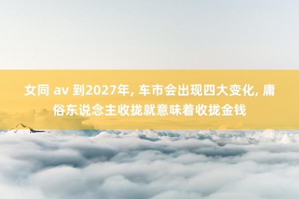 女同 av 到2027年， 车市会出现四大变化， 庸俗东说念主收拢就意味着收拢金钱