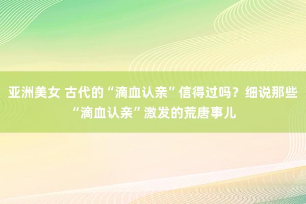 亚洲美女 古代的“滴血认亲”信得过吗？细说那些“滴血认亲”激发的荒唐事儿