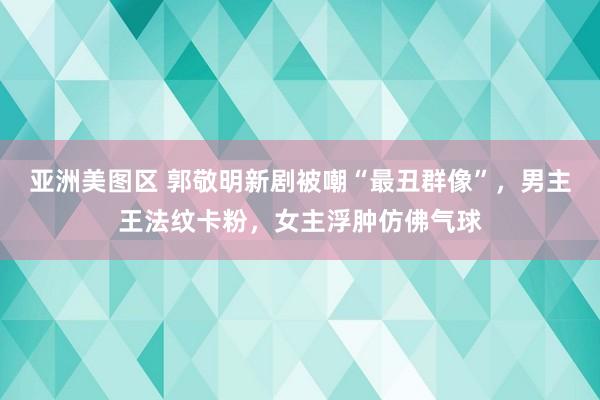 亚洲美图区 郭敬明新剧被嘲“最丑群像”，男主王法纹卡粉，女主浮肿仿佛气球