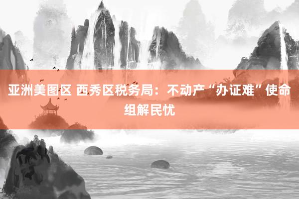 亚洲美图区 西秀区税务局：不动产“办证难”使命组解民忧