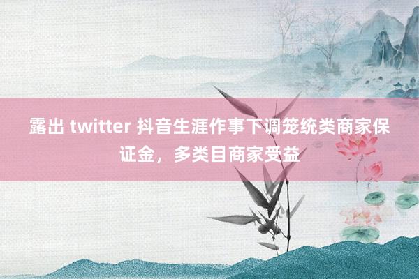 露出 twitter 抖音生涯作事下调笼统类商家保证金，多类目商家受益