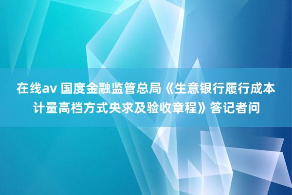 在线av 国度金融监管总局《生意银行履行成本计量高档方式央求及验收章程》答记者问