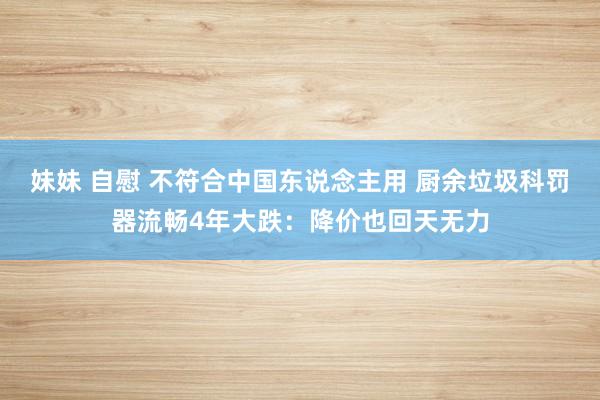 妹妹 自慰 不符合中国东说念主用 厨余垃圾科罚器流畅4年大跌：降价也回天无力