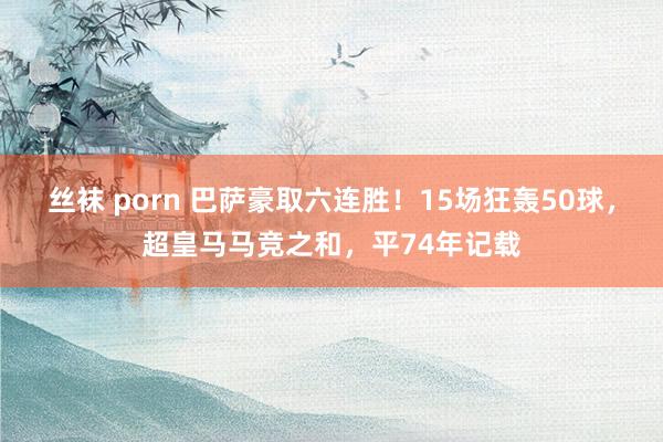 丝袜 porn 巴萨豪取六连胜！15场狂轰50球，超皇马马竞之和，平74年记载