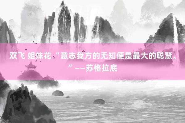 双飞 姐妹花 “意志我方的无知便是最大的聪慧。”——苏格拉底