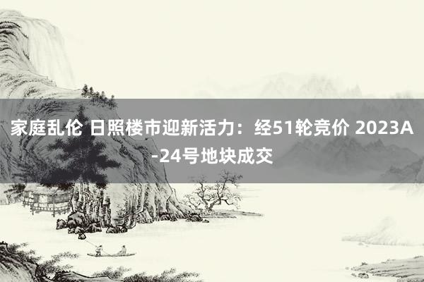 家庭乱伦 日照楼市迎新活力：经51轮竞价 2023A-24号地块成交