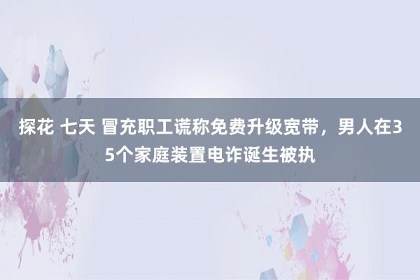 探花 七天 冒充职工谎称免费升级宽带，男人在35个家庭装置电诈诞生被执