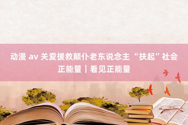 动漫 av 关爱援救颠仆老东说念主 “扶起”社会正能量｜看见正能量