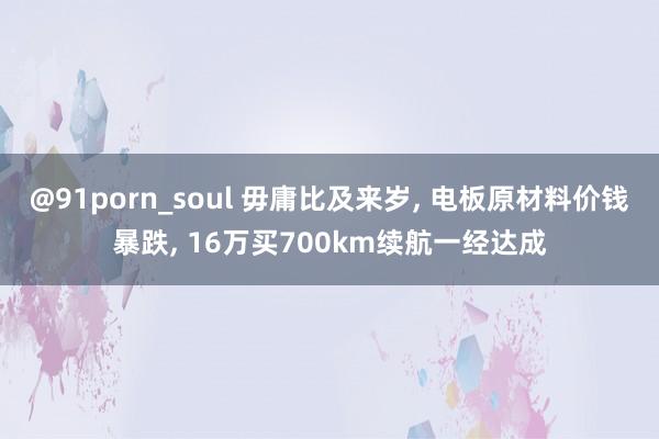 @91porn_soul 毋庸比及来岁， 电板原材料价钱暴跌， 16万买700km续航一经达成