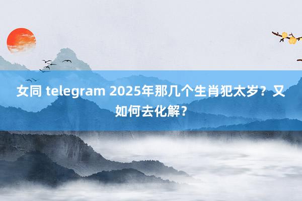 女同 telegram 2025年那几个生肖犯太岁？又如何去化解？