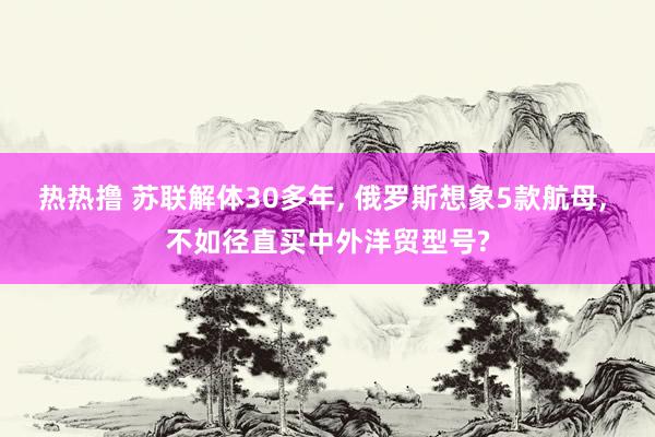 热热撸 苏联解体30多年， 俄罗斯想象5款航母， 不如径直买中外洋贸型号?