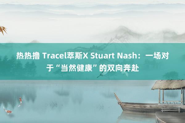 热热撸 Tracel萃斯X Stuart Nash：一场对于“当然健康”的双向奔赴