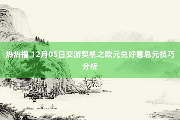 热热撸 12月05日交游契机之欧元兑好意思元技巧分析