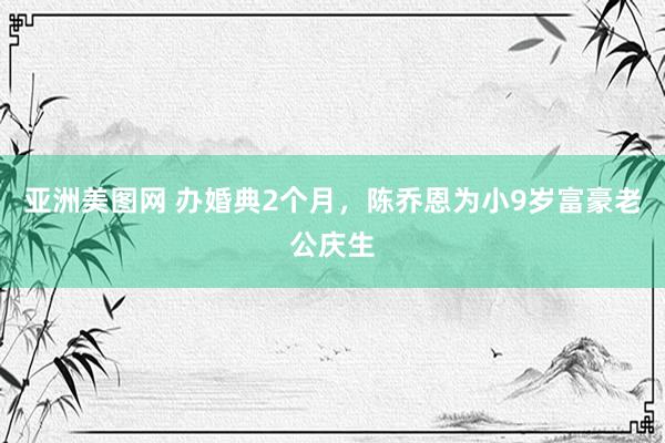 亚洲美图网 办婚典2个月，陈乔恩为小9岁富豪老公庆生